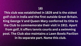 18)
This club was established in 1829 and is the oldest
golf club in India and the first outside Great Britain.
King George V and Queen Mary conferred its title to
the Club to commemorate their visit in 1911. Apart
from golf, it offers tennis courts and a swimming
pool. The Club also maintains a Lawn Bowls Pavilion
in its separate part. Name this club.
 
