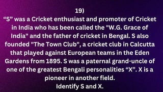 19)
“S” was a Cricket enthusiast and promoter of Cricket
in India who has been called the "W.G. Grace of
India" and the father of cricket in Bengal. S also
founded "The Town Club", a cricket club in Calcutta
that played against European teams in the Eden
Gardens from 1895. S was a paternal grand-uncle of
one of the greatest Bengali personalities “X”. X is a
pioneer in another field.
Identify S and X.
 