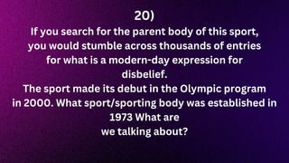 20)
If you search for the parent body of this sport,
you would stumble across thousands of entries
for what is a modern-day expression for
disbelief.
The sport made its debut in the Olympic program
in 2000. What sport/sporting body was established in
1973 What are
we talking about?
 