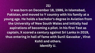 21)
U was born on December 18, 1986, in Islamabad,
Pakistan, and moved to Y country with his family at a
young age. He holds a bachelor's degree in Aviation from
the University of New South Wales and initially had
aspirations of becoming a pilot. In his first Test as
captain, X scored a century against Sri Lanka in 2019,
thus entering in hall of fame with Sunil Gavaskar , Virat
Kohli and others.
Identify U.
 