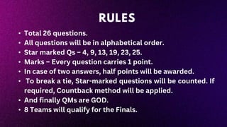 • Total 26 questions.
• All questions will be in alphabetical order.
• Star marked Qs – 4, 9, 13, 19, 23, 25.
• Marks – Every question carries 1 point.
• In case of two answers, half points will be awarded.
• To break a tie, Star-marked questions will be counted. If
required, Countback method will be applied.
• And finally QMs are GOD.
• 8 Teams will qualify for the Finals.
RULES
 