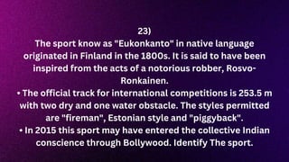 23)
The sport know as "Eukonkanto" in native language
originated in Finland in the 1800s. It is said to have been
inspired from the acts of a notorious robber, Rosvo-
Ronkainen.
• The official track for international competitions is 253.5 m
with two dry and one water obstacle. The styles permitted
are "fireman", Estonian style and "piggyback".
• In 2015 this sport may have entered the collective Indian
conscience through Bollywood. Identify The sport.
 