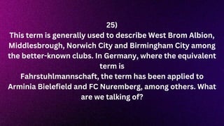 25)
This term is generally used to describe West Brom Albion,
Middlesbrough, Norwich City and Birmingham City among
the better-known clubs. In Germany, where the equivalent
term is
Fahrstuhlmannschaft, the term has been applied to
Arminia Bielefield and FC Nuremberg, among others. What
are we talking of?
 