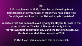 26)
Z. First achieved in 1895, it was last achieved by Mark
Ramprakash a few years ago. In all only 25 have done it so
far with just one Asian in that list and who is the Asian?
A certain feat has been achieved by only 25 players till date in the
game of cricket. The list of 25 contains only 1 Asian.
This feat was first achieved in 1895 and the last one to achieve
this feat was Mark Ramprakash in 2011.
ID the Asian who made into this exclusive list.
 