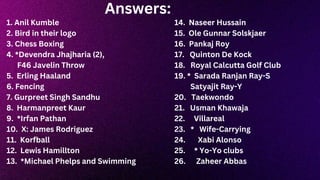 Answers:
1. Anil Kumble
2. Bird in their logo
3. Chess Boxing
4. *Devendra Jhajharia (2),
F46 Javelin Throw
5. Erling Haaland
6. Fencing
7. Gurpreet Singh Sandhu
8. Harmanpreet Kaur
9. *Irfan Pathan
10. X: James Rodriguez
11. Korfball
12. Lewis Hamillton
13. *Michael Phelps and Swimming
14. Naseer Hussain
15. Ole Gunnar Solskjaer
16. Pankaj Roy
17. Quinton De Kock
18. Royal Calcutta Golf Club
19. * Sarada Ranjan Ray-S
Satyajit Ray-Y
20. Taekwondo
21. Usman Khawaja
22. Villareal
23. * Wife-Carrying
24. Xabi Alonso
25. * Yo-Yo clubs
26. Zaheer Abbas
 
