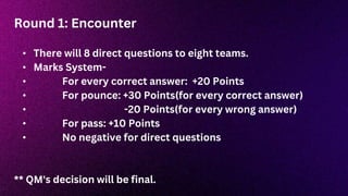 Round 1: Encounter
• There will 8 direct questions to eight teams.
• Marks System-
• For every correct answer: +20 Points
• For pounce: +30 Points(for every correct answer)
• -20 Points(for every wrong answer)
• For pass: +10 Points
• No negative for direct questions
** QM's decision will be final.
 