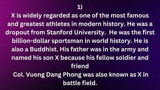 1)
X is widely regarded as one of the most famous
and greatest athletes in modern history. He was a
dropout from Stanford University. He was the first
billion-dollar sportsman in world history. He is
also a Buddhist. His father was in the army and
named his son X because his fellow soldier and
friend
Col. Vuong Dang Phong was also known as X in
battle field.
 