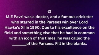 2)
M.E Pavri was a doctor, and a famous cricketer
who starred in the Parsees win over Lord
Hawke's XI in 1890. Due to his excellence on the
field and something else that he had in common
with an icon of the times, he was called the
________of the Parsees. Fill in the blanks.
 