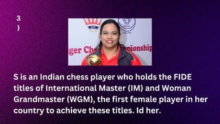 S is an Indian chess player who holds the FIDE
titles of International Master (IM) and Woman
Grandmaster (WGM), the first female player in her
country to achieve these titles. Id her.
3
)
 