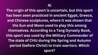 4)
The origin of this sport is uncertain, but this sport
has been seen practiced in ancient Egypt, Greece,
and Chinese sculptures, where it was shown that
the Sun and Moon used to play this among
themselves. According to a Tang Dynasty Book,
this sport was used by the Military Commander of
The state of CHU during the Spring and Autumn
period (before Christ) to train warriors. Which
sport?
 