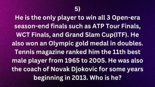 5)
He is the only player to win all 3 Open-era
season-end finals such as ATP Tour Finals,
WCT Finals, and Grand Slam Cup(ITF). He
also won an Olympic gold medal in doubles.
Tennis magazine ranked him the 11th best
male player from 1965 to 2005. He was also
the coach of Novak Djokovic for some years
beginning in 2013. Who is he?
 