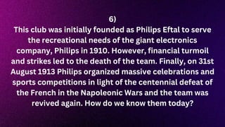 6)
This club was initially founded as Philips Eftal to serve
the recreational needs of the giant electronics
company, Philips in 1910. However, financial turmoil
and strikes led to the death of the team. Finally, on 31st
August 1913 Philips organized massive celebrations and
sports competitions in light of the centennial defeat of
the French in the Napoleonic Wars and the team was
revived again. How do we know them today?
 