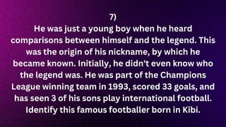 7)
He was just a young boy when he heard
comparisons between himself and the legend. This
was the origin of his nickname, by which he
became known. Initially, he didn't even know who
the legend was. He was part of the Champions
League winning team in 1993, scored 33 goals, and
has seen 3 of his sons play international football.
Identify this famous footballer born in Kibi.
 