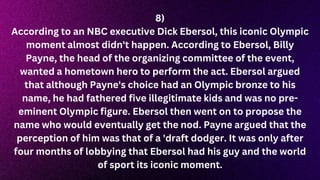 8)
According to an NBC executive Dick Ebersol, this iconic Olympic
moment almost didn't happen. According to Ebersol, Billy
Payne, the head of the organizing committee of the event,
wanted a hometown hero to perform the act. Ebersol argued
that although Payne's choice had an Olympic bronze to his
name, he had fathered five illegitimate kids and was no pre-
eminent Olympic figure. Ebersol then went on to propose the
name who would eventually get the nod. Payne argued that the
perception of him was that of a 'draft dodger. It was only after
four months of lobbying that Ebersol had his guy and the world
of sport its iconic moment.
 