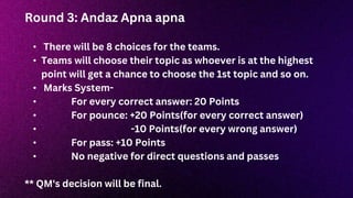 Round 3: Andaz Apna apna
• There will be 8 choices for the teams.
• Teams will choose their topic as whoever is at the highest
point will get a chance to choose the 1st topic and so on.
• Marks System-
• For every correct answer: 20 Points
• For pounce: +20 Points(for every correct answer)
• -10 Points(for every wrong answer)
• For pass: +10 Points
• No negative for direct questions and passes
** QM's decision will be final.
 