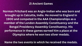 2) Ancient Games
Norman Pritchard was an Anglo-Indian who was born and
brought up in Calcutta, India. He moved to England in
1900 and competed in the AAA Championships as a
member of the London Assembly Constituency and the
Bengal Presidency Assembly Constituency. His
performance in these games earned him a place at the
Olympics where he won two silver medals.
Name the two events in which he received the medals.
 