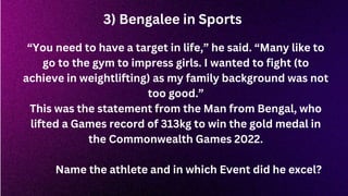 3) Bengalee in Sports
“You need to have a target in life,” he said. “Many like to
go to the gym to impress girls. I wanted to fight (to
achieve in weightlifting) as my family background was not
too good.”
This was the statement from the Man from Bengal, who
lifted a Games record of 313kg to win the gold medal in
the Commonwealth Games 2022.
Name the athlete and in which Event did he excel?
 