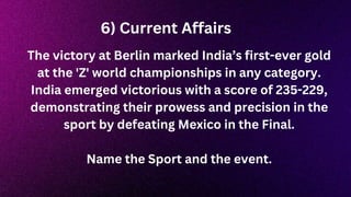 The victory at Berlin marked India’s first-ever gold
at the 'Z' world championships in any category.
India emerged victorious with a score of 235-229,
demonstrating their prowess and precision in the
sport by defeating Mexico in the Final.
Name the Sport and the event.
6) Current Affairs
 