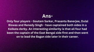 Ans-
Only four players - Goutam Sarkar, Prasanta Banerjee, Dulal
Biswas and Renedy Singh - have captained both sides in a
Kolkata derby. An interesting similarity is that all four had
been the captain of the East Bengal side first and then went
on to lead the Bagan side later in their career.
 