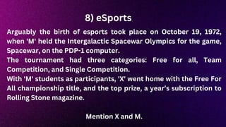 8) eSports
Arguably the birth of esports took place on October 19, 1972,
when 'M' held the Intergalactic Spacewar Olympics for the game,
Spacewar, on the PDP-1 computer.
The tournament had three categories: Free for all, Team
Competition, and Single Competition.
With 'M' students as participants, 'X' went home with the Free For
All championship title, and the top prize, a year’s subscription to
Rolling Stone magazine.
Mention X and M.
 