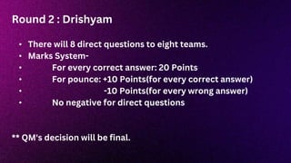 Round 2 : Drishyam
• There will 8 direct questions to eight teams.
• Marks System-
• For every correct answer: 20 Points
• For pounce: +10 Points(for every correct answer)
• -10 Points(for every wrong answer)
• No negative for direct questions
** QM's decision will be final.
 