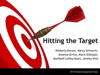 Hitting the Target
Kimberly Karzen, Nancy Schwerin,
Annette Orrico, Marie Gillespie,
Maribeth Coffey-Sears, Jeremy Vrtis
PLT Formative Assessment Team
 