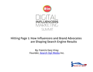 Hitting Page 1: How Influencers and Brand Advocates
                are Shaping Search Engine Results
                     h i         h    i       l

                 By: Francis Gary Vi
                 B F      i G     Viray
             Founder, Search Opt Media Inc.
 