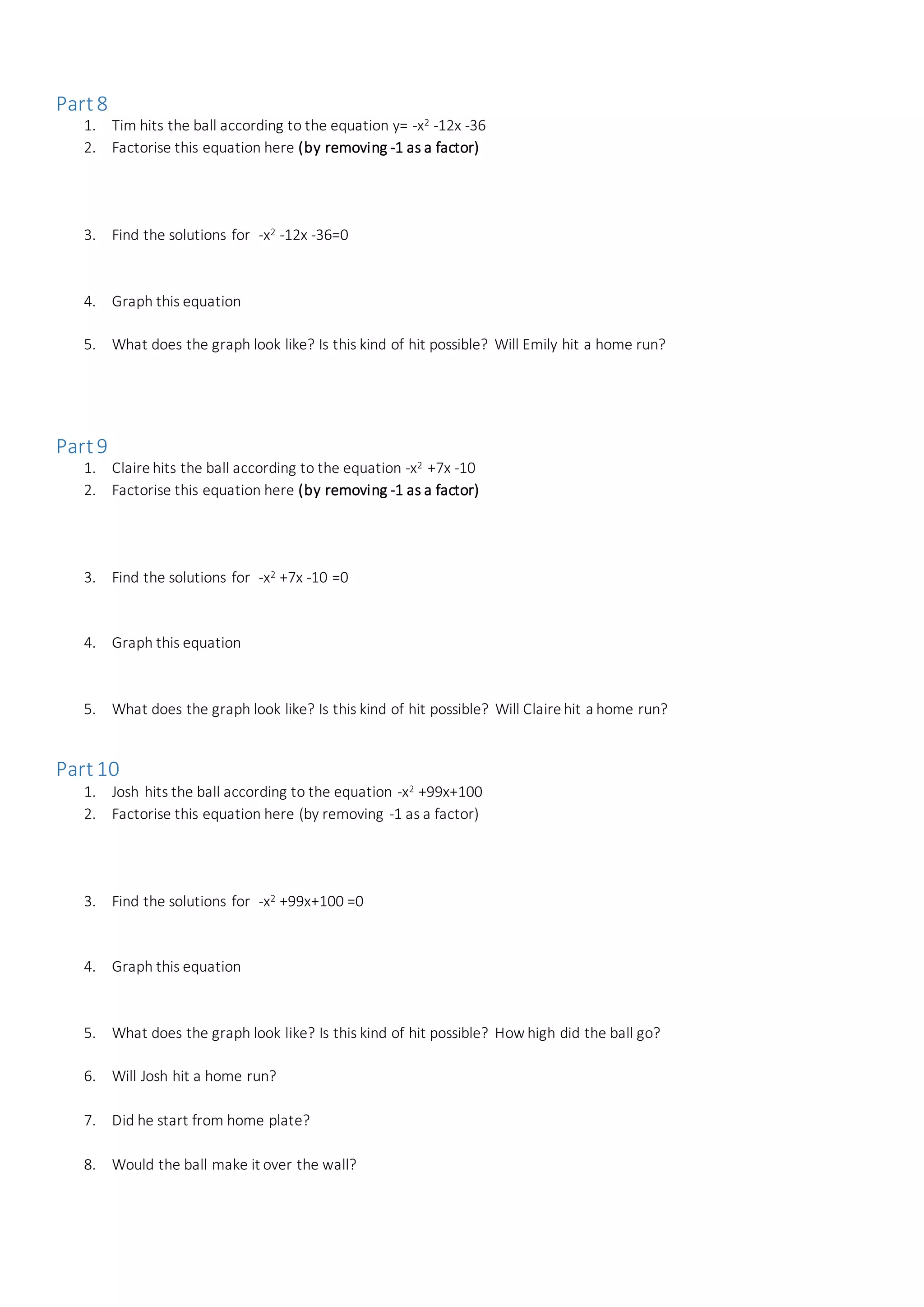 Part8
1. Tim hits the ball according to the equation y= -x2 -12x -36
2. Factorise this equation here (by removing -1 as a factor)
3. Find the solutions for -x2 -12x -36=0
4. Graph this equation
5. What does the graph look like? Is this kind of hit possible? Will Emily hit a home run?
Part9
1. Clairehits the ball according to the equation -x2 +7x -10
2. Factorise this equation here (by removing -1 as a factor)
3. Find the solutions for -x2 +7x -10 =0
4. Graph this equation
5. What does the graph look like? Is this kind of hit possible? Will Clairehit a home run?
Part10
1. Josh hits the ball according to the equation -x2 +99x+100
2. Factorise this equation here (by removing -1 as a factor)
3. Find the solutions for -x2 +99x+100 =0
4. Graph this equation
5. What does the graph look like? Is this kind of hit possible? How high did the ball go?
6. Will Josh hit a home run?
7. Did he start from home plate?
8. Would the ball make it over the wall?
 