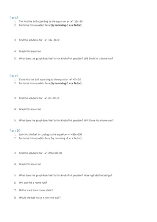 Part8
1. Tim hits the ball according to the equation y= -x2 -12x -36
2. Factorise this equation here (by removing -1 as a factor)
3. Find the solutions for -x2 -12x -36=0
4. Graph this equation
5. What does the graph look like? Is this kind of hit possible? Will Emily hit a home run?
Part9
1. Clairehits the ball according to the equation -x2 +7x -10
2. Factorise this equation here (by removing -1 as a factor)
3. Find the solutions for -x2 +7x -10 =0
4. Graph this equation
5. What does the graph look like? Is this kind of hit possible? Will Clairehit a home run?
Part10
1. Josh hits the ball according to the equation -x2 +99x+100
2. Factorise this equation here (by removing -1 as a factor)
3. Find the solutions for -x2 +99x+100 =0
4. Graph this equation
5. What does the graph look like? Is this kind of hit possible? How high did the ball go?
6. Will Josh hit a home run?
7. Did he start from home plate?
8. Would the ball make it over the wall?
 