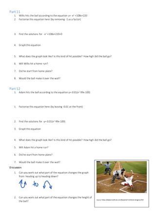 Part11
1. Willis hits the ball according to the equation y= -x2 +108x+220
2. Factorise this equation here (by removing -1 as a factor)
3. Find the solutions for -x2 +108x+220=0
4. Graph this equation
5. What does the graph look like? Is this kind of hit possible? How high did the ball go?
6. Will Willis hit a home run?
7. Did he start from home plate?
8. Would the ball make it over the wall?
Part12
1. Adam hits the ball according to the equation y=-0.01(x2-99x-100)
1. Factorise this equation here (by leaving -0.01 at the front)
2. Find the solutions for y=-0.01(x2-99x-100)
3. Graph this equation
4. What does the graph look like? Is this kind of hit possible? How high did the ball go?
5. Will Adam hit a home run?
6. Did he start from home plate?
7. Would the ball make it over the wall?
Discussion
1. Can you work out what part of the equation changes the graph
from: heading up to heading down?
2. Can you work out what part of the equation changes the height of
the ball?
Source: https://www.stubhub.com/baseball-tickets/category/29/
 