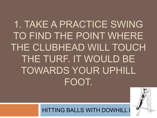 1. Take a practice swing to find the point where the clubhead will touch the turf. It would be towards your uphill foot. HITTING BALLS WITH DOWHILL LIES 