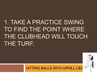1. Take a practice swing to find the point where the clubhead will touch the turf. HITTING BALLS WITH UPHILL LIES 