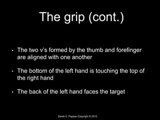 Derek E. Pappas Copyright © 2015
The grip (cont.)
• The two v’s formed by the thumb and forefinger
are aligned with one another
• The bottom of the left hand is touching the top of
the right hand
• The back of the left hand faces the target
 