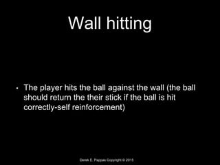 Derek E. Pappas Copyright © 2015
Wall hitting
• The player hits the ball against the wall (the ball
should return the their stick if the ball is hit
correctly-self reinforcement)
 