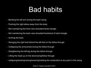 Derek E. Pappas Copyright © 2015
Bad habits
• Bending the left arm during the back swing
• Pushing the right elbow away from the body
• Not maintaining the front view shoulder/hands triangle
• Not maintaining the back view shoulder/hands/end of stick triangle
• Arching the back
• Swinging the right foot behind the left foot on the follow through
• Collapsing the arms/wrists during the follow through
• Straightening the left leg during the follow through
• Lifting the head up on the downswing/follow through
• collapsing/twisting/raising/lowering/rotating the wrists/stick at any point in the swing
 