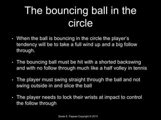Derek E. Pappas Copyright © 2015
The bouncing ball in the
circle
• When the ball is bouncing in the circle the player’s
tendency will be to take a full wind up and a big follow
through.
• The bouncing ball must be hit with a shorted backswing
and with no follow through much like a half volley in tennis
• The player must swing straight through the ball and not
swing outside in and slice the ball
• The player needs to lock their wrists at impact to control
the follow through
 