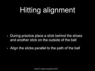 Derek E. Pappas Copyright © 2015
Hitting alignment
• During practice place a stick behind the shoes
and another stick on the outside of the ball
• Align the sticks parallel to the path of the ball
 