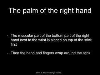 Derek E. Pappas Copyright © 2015
The palm of the right hand
• The muscular part of the bottom part of the right
hand next to the wrist is placed on top of the stick
first
• Then the hand and fingers wrap around the stick
 