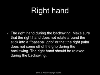 Derek E. Pappas Copyright © 2015
Right hand
• The right hand during the backswing. Make sure
that the right hand does not rotate around the
stick into a :"baseball grip" or that the right palm
does not come off of the grip during the
backswing. The right hand should be relaxed
during the backswing.
 