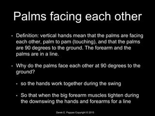 Derek E. Pappas Copyright © 2015
Palms facing each other
• Definition: vertical hands mean that the palms are facing
each other, palm to pam (touching), and that the palms
are 90 degrees to the ground. The forearm and the
palms are in a line.
• Why do the palms face each other at 90 degrees to the
ground?
• so the hands work together during the swing
• So that when the big forearm muscles tighten during
the downswing the hands and forearms for a line
 