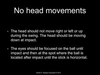 Derek E. Pappas Copyright © 2015
No head movements
• The head should not move right or left or up
during the swing. The head should be moving
down at impact.
• The eyes should be focused on the ball until
impact and then at the spot where the ball is
located after impact until the stick is horizontal.
 