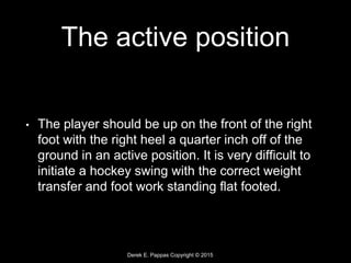 Derek E. Pappas Copyright © 2015
The active position
• The player should be up on the front of the right
foot with the right heel a quarter inch off of the
ground in an active position. It is very difficult to
initiate a hockey swing with the correct weight
transfer and foot work standing flat footed.
 