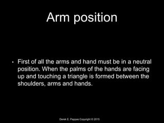 Derek E. Pappas Copyright © 2015
Arm position
• First of all the arms and hand must be in a neutral
position. When the palms of the hands are facing
up and touching a triangle is formed between the
shoulders, arms and hands.
 