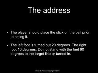 Derek E. Pappas Copyright © 2015
The address
• The player should place the stick on the ball prior
to hitting it.
• The left foot is turned out 20 degrees. The right
foot 10 degrees. Do not stand with the feet 90
degrees to the target line or turned in.
 