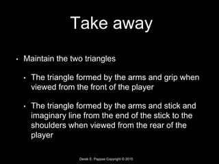 Derek E. Pappas Copyright © 2015
Take away
• Maintain the two triangles
• The triangle formed by the arms and grip when
viewed from the front of the player
• The triangle formed by the arms and stick and
imaginary line from the end of the stick to the
shoulders when viewed from the rear of the
player
 