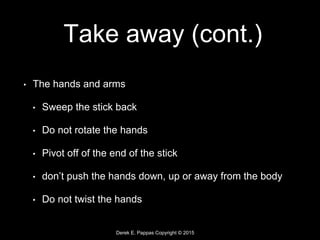 Derek E. Pappas Copyright © 2015
Take away (cont.)
• The hands and arms
• Sweep the stick back
• Do not rotate the hands
• Pivot off of the end of the stick
• don’t push the hands down, up or away from the body
• Do not twist the hands
 
