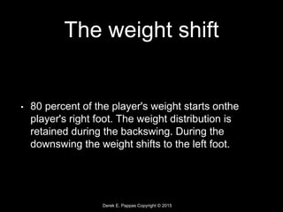 Derek E. Pappas Copyright © 2015
The weight shift
• 80 percent of the player's weight starts onthe
player's right foot. The weight distribution is
retained during the backswing. During the
downswing the weight shifts to the left foot.
 