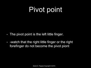 Derek E. Pappas Copyright © 2015
Pivot point
• The pivot point is the left little finger.
• -watch that the right little finger or the right
forefinger do not become the pivot piont
 