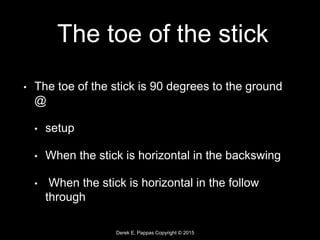 Derek E. Pappas Copyright © 2015
The toe of the stick
• The toe of the stick is 90 degrees to the ground
@
• setup
• When the stick is horizontal in the backswing
• When the stick is horizontal in the follow
through
 