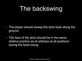 Derek E. Pappas Copyright © 2015
The backswing
• The player should sweep the stick back along the
ground.
• The face of the stick should be in the same
relative position as at address at all positions
during the back swing.
 